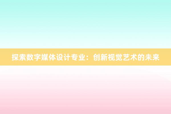 探索数字媒体设计专业：创新视觉艺术的未来