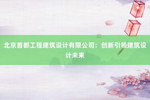 北京首都工程建筑设计有限公司：创新引领建筑设计未来